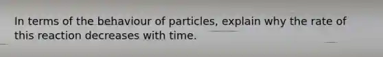 In terms of the behaviour of particles, explain why the rate of this reaction decreases with time.