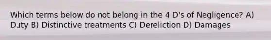 Which terms below do not belong in the 4 D's of Negligence? A) Duty B) Distinctive treatments C) Dereliction D) Damages