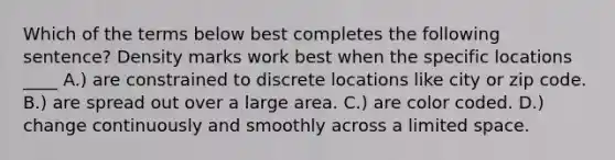 Which of the terms below best completes the following sentence? Density marks work best when the specific locations ____ A.) are constrained to discrete locations like city or zip code. B.) are spread out over a large area. C.) are color coded. D.) change continuously and smoothly across a limited space.