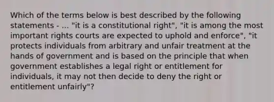 Which of the terms below is best described by the following statements - ... "it is a constitutional right", "it is among the most important rights courts are expected to uphold and enforce", "it protects individuals from arbitrary and unfair treatment at the hands of government and is based on the principle that when government establishes a legal right or entitlement for individuals, it may not then decide to deny the right or entitlement unfairly"?