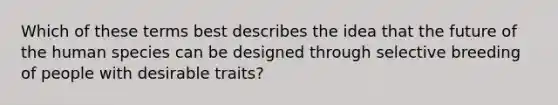 Which of these terms best describes the idea that the future of the human species can be designed through selective breeding of people with desirable traits?