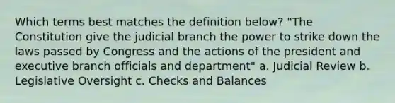 Which terms best matches the definition below? "The Constitution give the judicial branch the power to strike down the laws passed by Congress and the actions of the president and executive branch officials and department" a. Judicial Review b. Legislative Oversight c. Checks and Balances