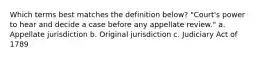 Which terms best matches the definition below? "Court's power to hear and decide a case before any appellate review." a. Appellate jurisdiction b. Original jurisdiction c. Judiciary Act of 1789