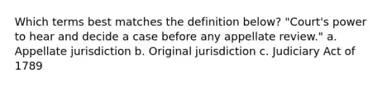 Which terms best matches the definition below? "Court's power to hear and decide a case before any appellate review." a. Appellate jurisdiction b. Original jurisdiction c. Judiciary Act of 1789