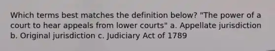 Which terms best matches the definition below? "The power of a court to hear appeals from lower courts" a. Appellate jurisdiction b. Original jurisdiction c. Judiciary Act of 1789