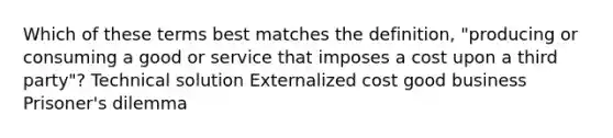 Which of these terms best matches the definition, "producing or consuming a good or service that imposes a cost upon a third party"? Technical solution Externalized cost good business Prisoner's dilemma