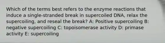 Which of the terms best refers to the enzyme reactions that induce a single-stranded break in supercoiled DNA, relax the supercoiling, and reseal the break? A: Positive supercoiling B: negative supercoiling C: topoisomerase activity D: primase activity E: supercoiling