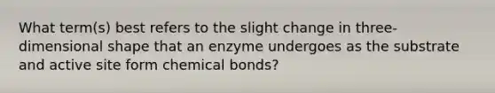 What term(s) best refers to the slight change in three-dimensional shape that an enzyme undergoes as the substrate and active site form chemical bonds?