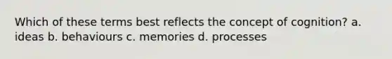 Which of these terms best reflects the concept of cognition? a. ideas b. behaviours c. memories d. processes