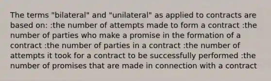 The terms "bilateral" and "unilateral" as applied to contracts are based on: :the number of attempts made to form a contract :the number of parties who make a promise in the formation of a contract :the number of parties in a contract :the number of attempts it took for a contract to be successfully performed :the number of promises that are made in connection with a contract