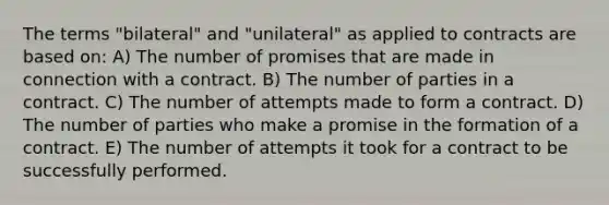 The terms "bilateral" and "unilateral" as applied to contracts are based on: A) The number of promises that are made in connection with a contract. B) The number of parties in a contract. C) The number of attempts made to form a contract. D) The number of parties who make a promise in the formation of a contract. E) The number of attempts it took for a contract to be successfully performed.