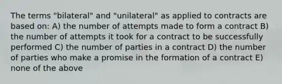 The terms "bilateral" and "unilateral" as applied to contracts are based on: A) the number of attempts made to form a contract B) the number of attempts it took for a contract to be successfully performed C) the number of parties in a contract D) the number of parties who make a promise in the formation of a contract E) none of the above