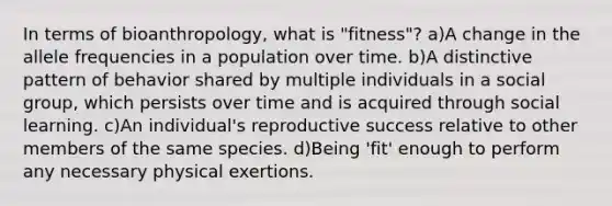 In terms of bioanthropology, what is "fitness"? a)A change in the allele frequencies in a population over time. b)A distinctive pattern of behavior shared by multiple individuals in a social group, which persists over time and is acquired through social learning. c)An individual's reproductive success relative to other members of the same species. d)Being 'fit' enough to perform any necessary physical exertions.