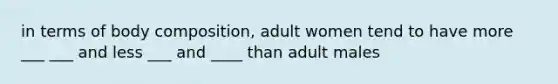 in terms of body composition, adult women tend to have more ___ ___ and less ___ and ____ than adult males