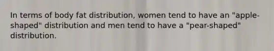 In terms of body fat distribution, women tend to have an "apple-shaped" distribution and men tend to have a "pear-shaped" distribution.