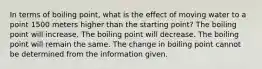 In terms of boiling point, what is the effect of moving water to a point 1500 meters higher than the starting point? The boiling point will increase. The boiling point will decrease. The boiling point will remain the same. The change in boiling point cannot be determined from the information given.