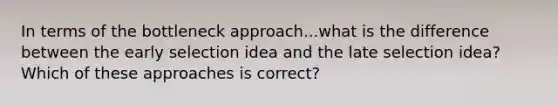 In terms of the bottleneck approach...what is the difference between the early selection idea and the late selection idea? Which of these approaches is correct?