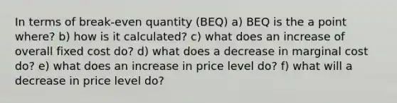 In terms of break-even quantity (BEQ) a) BEQ is the a point where? b) how is it calculated? c) what does an increase of overall fixed cost do? d) what does a decrease in marginal cost do? e) what does an increase in price level do? f) what will a decrease in price level do?