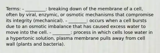 Terms: - _________: breaking down of the membrane of a cell, often by viral, enzymic, or osmotic mechanisms that compromise its integrity (mechanical). - ________: occurs when a cell bursts due to an osmotic imbalance that has caused excess water to move into the cell. - ________: process in which cells lose water in a hypertonic solution, plasma membrane pulls away from cell wall (plants and bacteria).