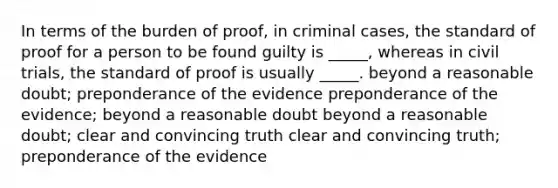 In terms of the burden of proof, in criminal cases, the standard of proof for a person to be found guilty is _____, whereas in civil trials, the standard of proof is usually _____. beyond a reasonable doubt; preponderance of the evidence preponderance of the evidence; beyond a reasonable doubt beyond a reasonable doubt; clear and convincing truth clear and convincing truth; preponderance of the evidence