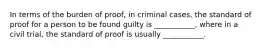 In terms of the burden of proof, in criminal cases, the standard of proof for a person to be found guilty is ___________, where in a civil trial, the standard of proof is usually ___________.