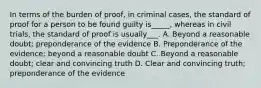 In terms of the burden of proof, in criminal cases, the standard of proof for a person to be found guilty is_____, whereas in civil trials, the standard of proof is usually___. A. Beyond a reasonable doubt; preponderance of the evidence B. Preponderance of the evidence; beyond a reasonable doubt C. Beyond a reasonable doubt; clear and convincing truth D. Clear and convincing truth; preponderance of the evidence