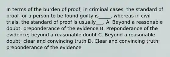 In terms of the burden of proof, in criminal cases, the standard of proof for a person to be found guilty is_____, whereas in civil trials, the standard of proof is usually___. A. Beyond a reasonable doubt; preponderance of the evidence B. Preponderance of the evidence; beyond a reasonable doubt C. Beyond a reasonable doubt; clear and convincing truth D. Clear and convincing truth; preponderance of the evidence