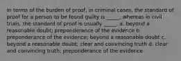 In terms of the burden of proof, in criminal cases, the standard of proof for a person to be found guilty is _____, whereas in civil trials, the standard of proof is usually _____. a. beyond a reasonable doubt; preponderance of the evidence b. preponderance of the evidence; beyond a reasonable doubt c. beyond a reasonable doubt; clear and convincing truth d. clear and convincing truth; preponderance of the evidence