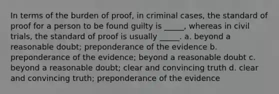 In terms of the burden of proof, in criminal cases, the standard of proof for a person to be found guilty is _____, whereas in civil trials, the standard of proof is usually _____. a. beyond a reasonable doubt; preponderance of the evidence b. preponderance of the evidence; beyond a reasonable doubt c. beyond a reasonable doubt; clear and convincing truth d. clear and convincing truth; preponderance of the evidence