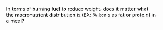 In terms of burning fuel to reduce weight, does it matter what the macronutrient distribution is (EX: % kcals as fat or protein) in a meal?