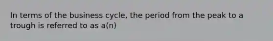 In terms of the business cycle, the period from the peak to a trough is referred to as a(n)