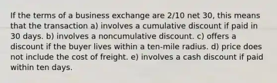 If the terms of a business exchange are 2/10 net 30, this means that the transaction a) involves a cumulative discount if paid in 30 days. b) involves a noncumulative discount. c) offers a discount if the buyer lives within a ten-mile radius. d) price does not include the cost of freight. e) involves a cash discount if paid within ten days.