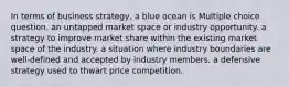 In terms of business strategy, a blue ocean is Multiple choice question. an untapped market space or industry opportunity. a strategy to improve market share within the existing market space of the industry. a situation where industry boundaries are well-defined and accepted by industry members. a defensive strategy used to thwart price competition.