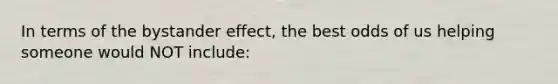 In terms of the bystander effect, the best odds of us helping someone would NOT include: