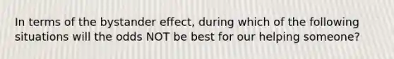 In terms of the bystander effect, during which of the following situations will the odds NOT be best for our helping someone?