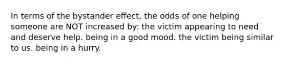 In terms of the bystander effect, the odds of one helping someone are NOT increased by: the victim appearing to need and deserve help. being in a good mood. the victim being similar to us. being in a hurry.