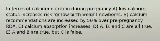 In terms of calcium nutrition during pregnancy A) low calcium status increases risk for low birth weight newborns. B) calcium recommendations are increased by 50% over pre-pregnancy RDA. C) calcium absorption increases. D) A, B, and C are all true. E) A and B are true, but C is false.