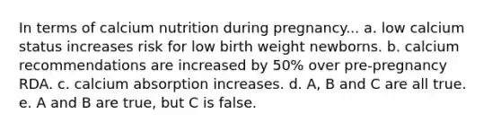 In terms of calcium nutrition during pregnancy... a. low calcium status increases risk for low birth weight newborns. b. calcium recommendations are increased by 50% over pre-pregnancy RDA. c. calcium absorption increases. d. A, B and C are all true. e. A and B are true, but C is false.