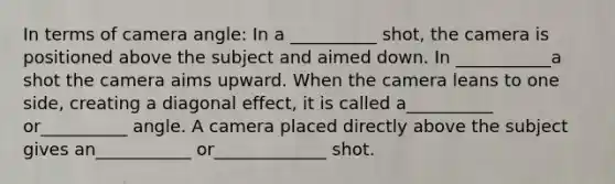 In terms of camera angle: In a __________ shot, the camera is positioned above the subject and aimed down. In ___________a shot the camera aims upward. When the camera leans to one side, creating a diagonal effect, it is called a__________ or__________ angle. A camera placed directly above the subject gives an___________ or_____________ shot.