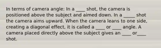 In terms of camera angle: In a ____ shot, the camera is positioned above the subject and aimed down. In a _____ shot the camera aims upward. When the camera leans to one side, creating a diagonal effect, it is called a ____ or ____ angle. A camera placed directly above the subject gives an ____ or____ shot.