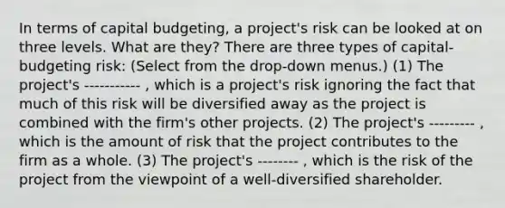 In terms of capital​ budgeting, a​ project's risk can be looked at on three levels. What are​ they? There are three types of​ capital-budgeting risk: ​(Select from the​ drop-down menus.) ​(1) The​ project's ----------- ​, which is a​ project's risk ignoring the fact that much of this risk will be diversified away as the project is combined with the​ firm's other projects. ​(2) The​ project's --------- ​, which is the amount of risk that the project contributes to the firm as a whole. ​(3) The​ project's -------- ​, which is the risk of the project from the viewpoint of a​ well-diversified shareholder.