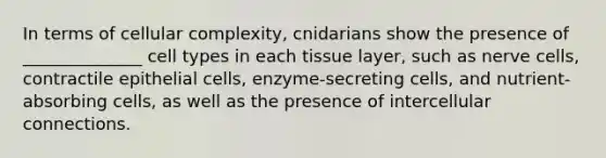 In terms of cellular complexity, cnidarians show the presence of ______________ cell types in each tissue layer, such as nerve cells, contractile epithelial cells, enzyme-secreting cells, and nutrient-absorbing cells, as well as the presence of intercellular connections.