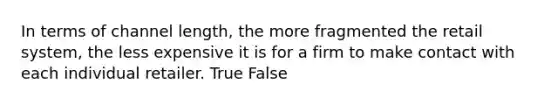 In terms of channel length, the more fragmented the retail system, the less expensive it is for a firm to make contact with each individual retailer. True False