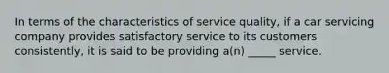 In terms of the characteristics of service quality, if a car servicing company provides satisfactory service to its customers consistently, it is said to be providing a(n) _____ service.