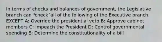 In terms of checks and balances of government, the Legislative branch can ³check´all of the following of the Executive branch EXCEPT A: Override the presidential veto B: Approve cabinet members C: Impeach the President D: Control governmental spending E: Determine the constitutionality of a bill