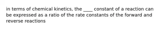 in terms of chemical kinetics, the ____ constant of a reaction can be expressed as a ratio of the rate constants of the forward and reverse reactions