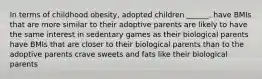 In terms of childhood obesity, adopted children ______. have BMIs that are more similar to their adoptive parents are likely to have the same interest in sedentary games as their biological parents have BMIs that are closer to their biological parents than to the adoptive parents crave sweets and fats like their biological parents