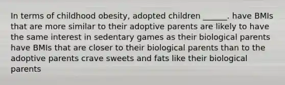 In terms of childhood obesity, adopted children ______. have BMIs that are more similar to their adoptive parents are likely to have the same interest in sedentary games as their biological parents have BMIs that are closer to their biological parents than to the adoptive parents crave sweets and fats like their biological parents