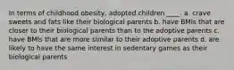 In terms of childhood obesity, adopted children ____. a. crave sweets and fats like their biological parents b. have BMIs that are closer to their biological parents than to the adoptive parents c. have BMIs that are more similar to their adoptive parents d. are likely to have the same interest in sedentary games as their biological parents