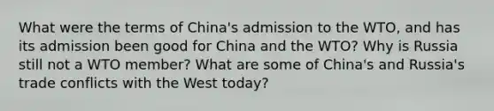 What were the terms of China's admission to the WTO, and has its admission been good for China and the WTO? Why is Russia still not a WTO member? What are some of China's and Russia's trade conflicts with the West today?